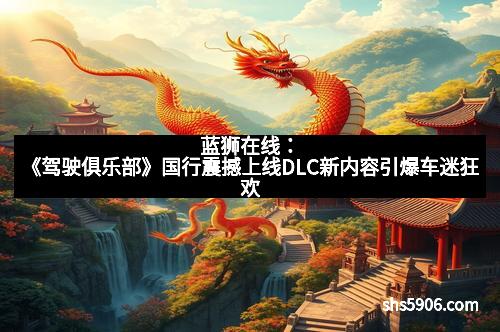 蓝狮在线：《驾驶俱乐部》国行震撼上线DLC新内容引爆车迷狂欢